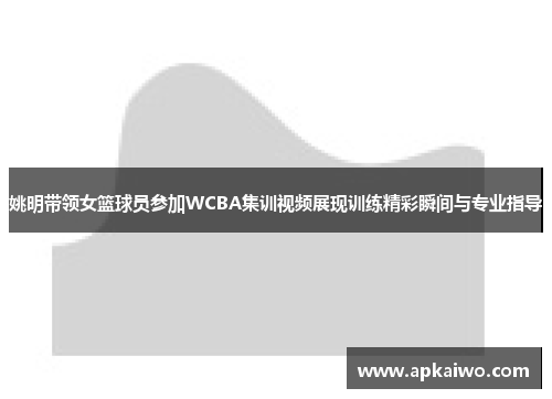 姚明带领女篮球员参加WCBA集训视频展现训练精彩瞬间与专业指导