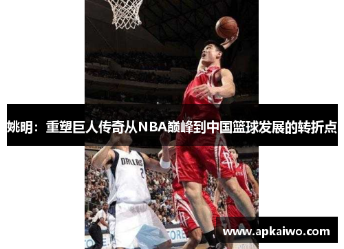 姚明：重塑巨人传奇从NBA巅峰到中国篮球发展的转折点